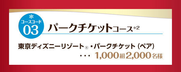 コースコード03 パークチケットコース*2 東京ディズニーリゾート🄬・パークチケット（ペア） 1,000組2,000名様