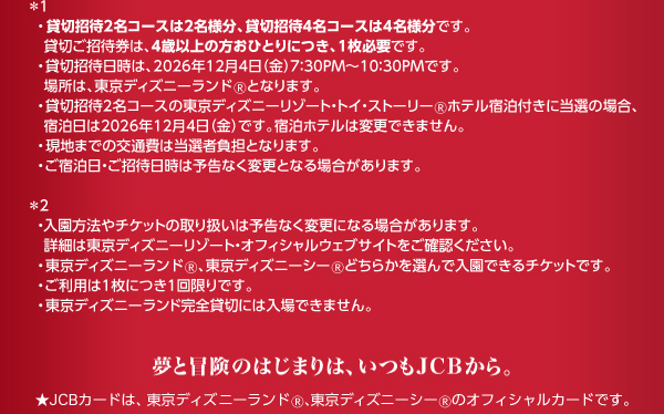 *1 貸切招待2名コースは2名様分、貸切招待4名コースは4名様分です。貸切ご招待券は、4歳以上の方おひとりにつき、1枚必要です。 貸切招待日時は、2026年12月4日（金）7:30PM～10:30PMです。場所は、東京ディズニーランド🄬となります。 貸切招待2名コースの東京ディズニーリゾート・トイ・ストーリー🄬ホテル宿泊付きに当選の場合、宿泊日は2026年12月4日（金）です。宿泊ホテルは変更できません。 現地までの交通費は当選者負担となります。 ご宿泊日・ご招待日時は予告なく変更となる場合があります。 *2 入園方法やチケットの取り扱いは予告なく変更になる場合があります。詳細は東京ディズニーリゾート・オフィシャルウェブサイトをご確認ください。 東京ディズニーランド🄬、東京ディズニーシー🄬どちらかを選んで入園できるチケットです。 ご利用は1枚につき1回限りです。 東京ディズニーランド完全貸切には入場できません。 夢と冒険のはじまりは、いつもJCBから。 ★JCBカードは、東京ディズニーランド🄬、東京ディズニーシー🄬のオフィシャルカードです。