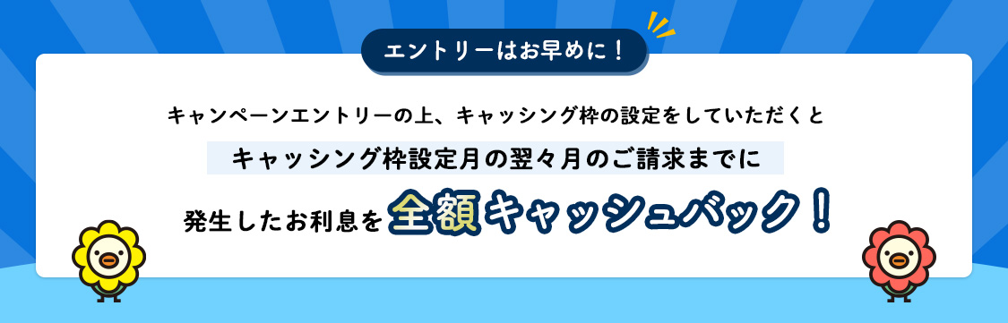 エントリーはお早めに！ キャンペーンエントリーの上、キャッシング枠の設定をしていただくとキャッシング枠設定月の翌々月のご請求までに発生したお利息を全額キャッシュバック！
