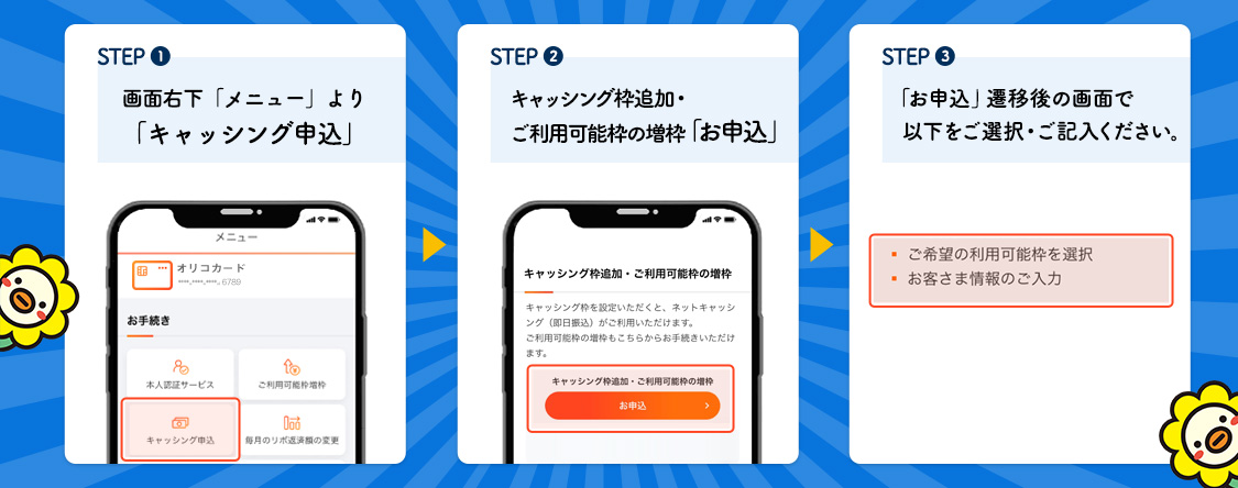 STEP1画面右下「メニュー」より「キャッシング申込」 STEP2キャッシング枠追加・ご利用可能枠の増枠「お申込」 STEP3「お申込」遷移後の画面で以下をご選択・ご記入ください。・ご希望の利用可能枠を選択 ・お客様情報のご入力