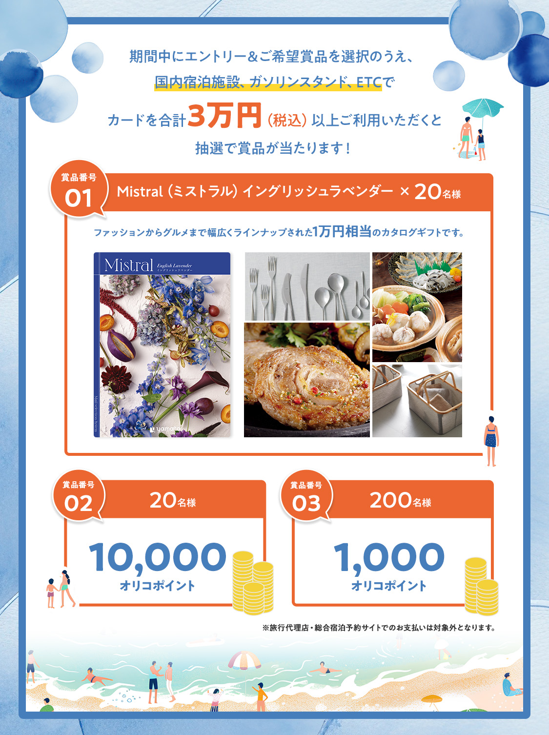 期間中にエントリー&ご希望賞品を選択のうえ、国内宿泊施設、ガソリンスタンド、ETCでカードを合計3万円(税込)以上ご利用いただくと抽選で賞品が当たります! 賞品番号01 Mistral(ミストラル)イングリッシュラベンダー×20名様 ファッションからグルメまで幅広くラインナップされた1万円相当のカタログギフトです。 賞品番号02 20名様 10,000オリコポイント 賞品番号03 200名様 1,000オリコポイント ※旅行代理店・総合宿泊予約サイトでのお支払いは対象外となります。