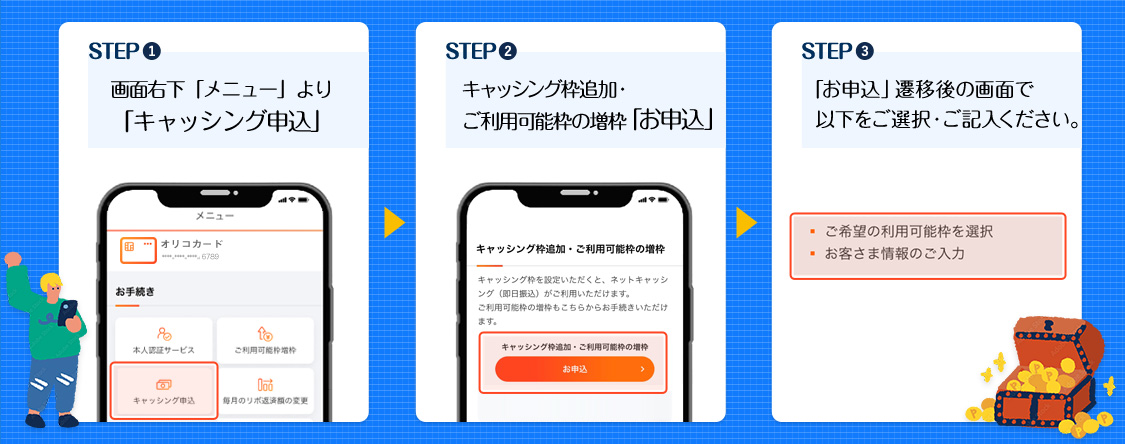 STEP1画面右下「メニュー」より「キャッシング申込」 STEP2キャッシング枠追加・ご利用可能枠の増枠「お申込」 STEP3「お申込」遷移後の画面で以下をご選択・ご記入ください。・ご希望の利用可能枠を選択 ・お客様情報のご入力