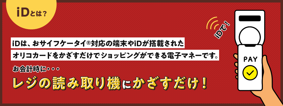 iDとは？ iDは、おサイフケータイ®対応の端末やiDが搭載されたオリコカードをかざすだけでショッピングができる電子マネーです。iDで！ お会計時に…レジの読み取り機にかざすだけ！