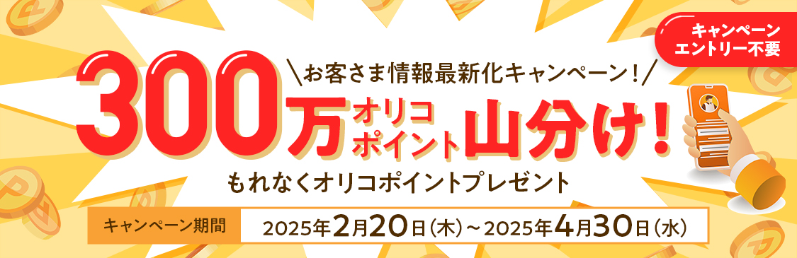 キャンペーンエントリー不要 お客さま情報最新化キャンペーン！ 300万オリコポイント山分け！ もれなくオリコポイントプレゼント キャンペーン期間2025年2月20日（木）～2025年4月30日（水）