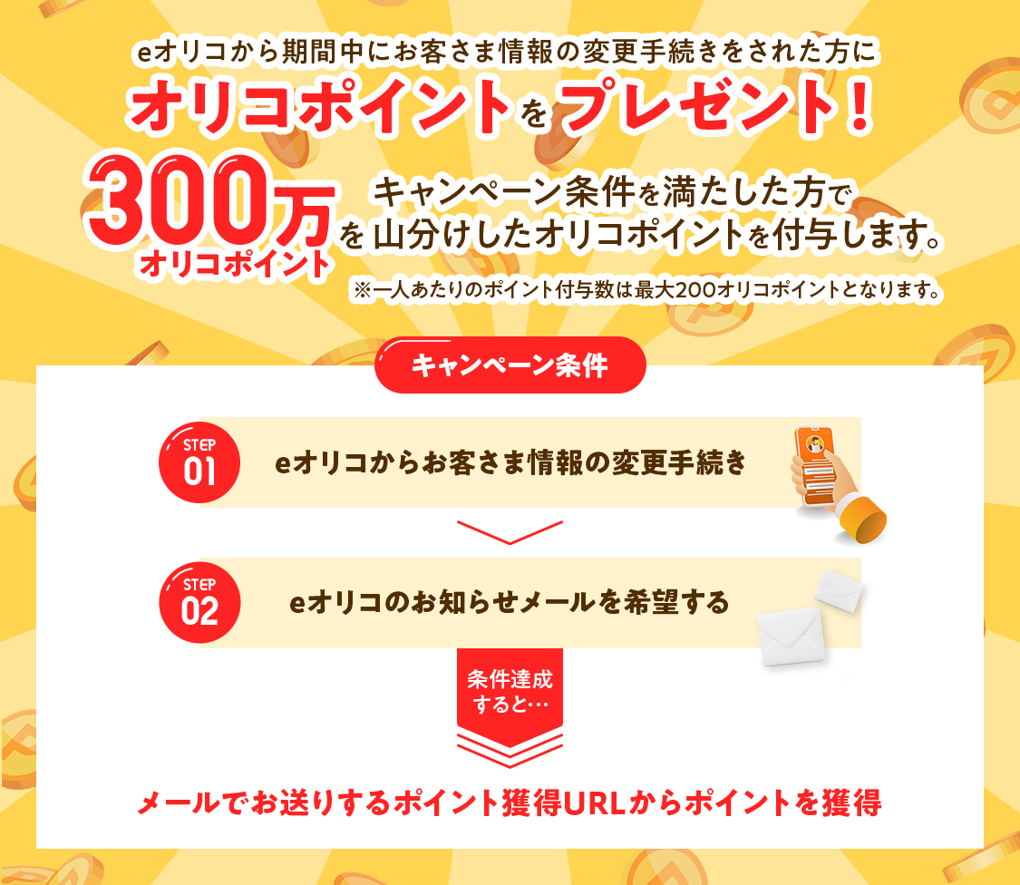 eオリコから期間中にお客さま情報の変更手続きをされた方にオリコポイントをプレゼント！キャンペーン条件を満たした方で300万オリコポイントを山分けしたオリコポイントを付与します。※一人あたりのポイント付与数は最大200オリコポイントとなります。 キャンペーン条件 STEP01 eオリコからお客さま情報の変更手続き STEP02 eオリコのお知らせメールを希望する 条件達成すると…メールでお送りするポイント獲得URLからポイントを獲得