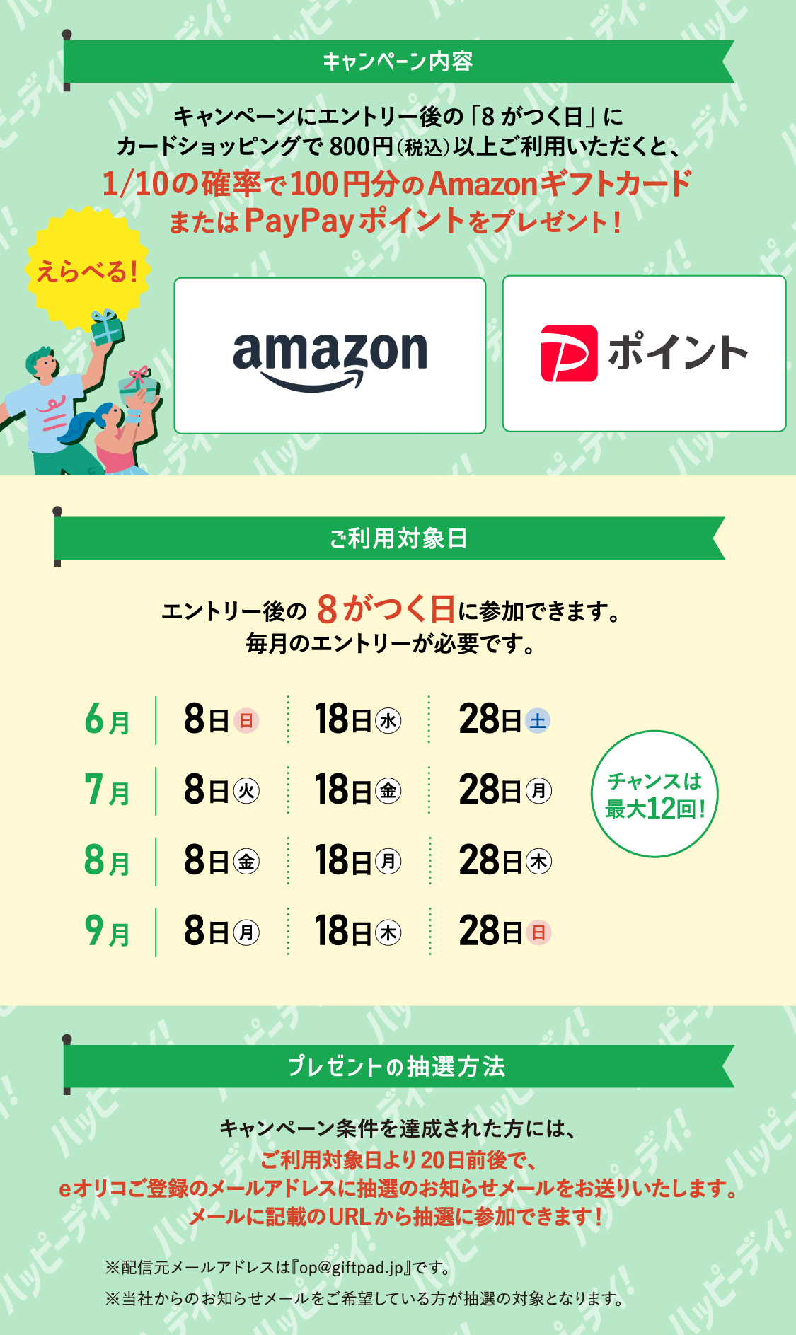 [キャンペーン内容] キャンペーンにエントリー後の「8がつく日」にカードショッピングで800円（税込）以上ご利用いただくと、10分の1の確率で100円分のAmazonギフトカードまたはPayPayポイントをプレゼント！えらべる！ [ご利用対象日] エントリー後の8がつく日に参加出来ます。毎月のエントリーが必要です。 6月は8日（日）、18日（水）、28日（土） 7月は8日（火）、18日（金）、28日（月） 8月は8日（金）、18日（月）、28日（木） 9月は8日（月）、18日（木）、28日（日） チャンスは最大12回！ [プレゼントの抽選方法] キャンペーン条件を達成された方には、ご利用対象日より20日前後で、eオリコご登録のメールアドレスに抽選のお知らせメールをお送りいたします。メールに記載のURLから抽選に参加できます！ ※配信元メールアドレスは「op@giftpad.jp」です。 ※当社からのお知らせメールをご希望している方が抽選の対象となります。