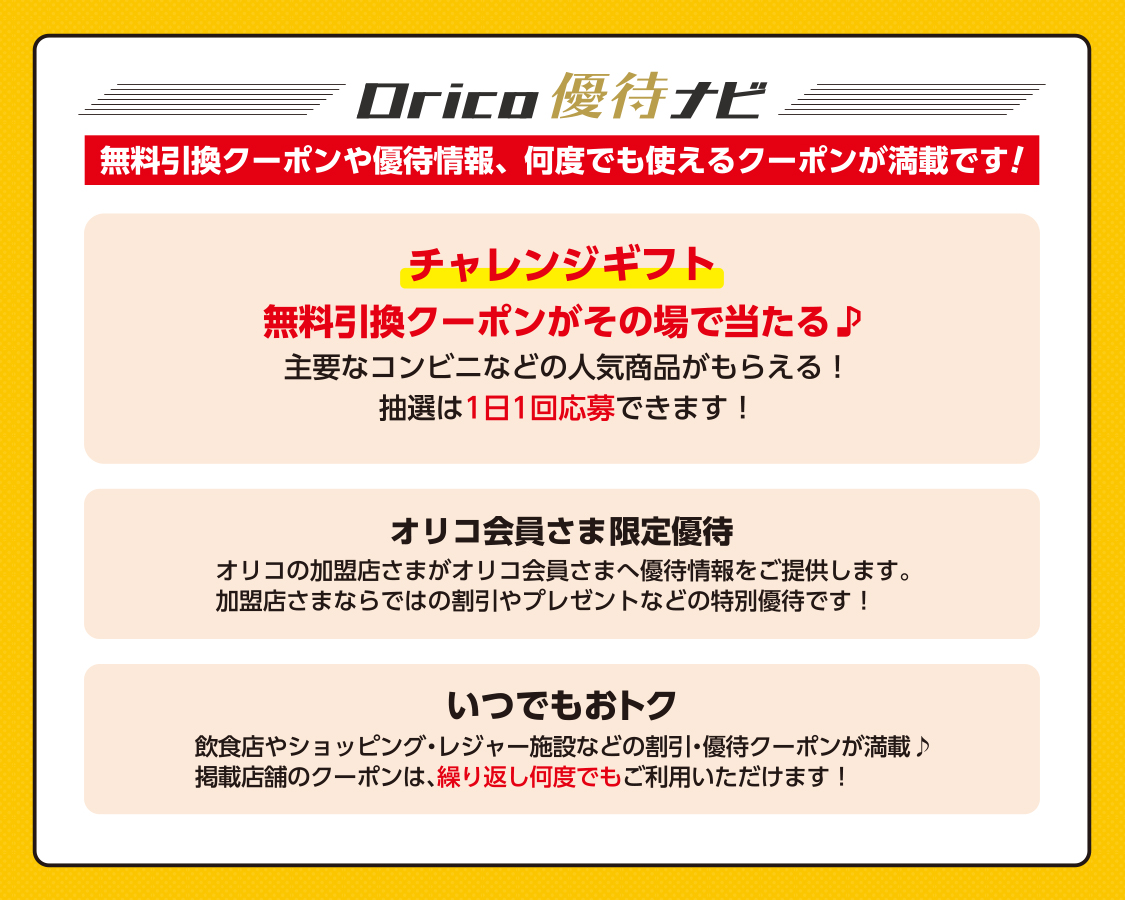 Orico優待ナビ 無料引換クーポンや優待情報、何度でも使えるクーポンが満載です！ チャレンジギフト：無料引換クーポンがその場で当たる♪主要なコンビニなどの人気商品がもらえる！抽選は1日1回応募できます！ オリコ会員さま限定優待：オリコの加盟店さまがオリコ会員さまへ優待情報をご提供します。加盟店さまならではの割引やプレゼントなどの特別優待です！ いつでもおトク：飲食店やショッピング・レジャー施設などの割引・優待クーポンが満載♪掲載店舗のクーポンは、繰り返し何度でもご利用いただけます！