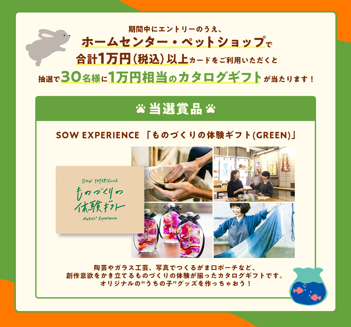 期間中にエントリーのうえ、ホームセンター・ペットショップで合計1万円(税込)以上カードをご利用いただくと、抽選で30名様に1万円相当のカタログギフトが当たります! 当選賞品 SOW EXPERIENCE「ものづくりの体験ギフト(GREEN)」 陶芸やガラス工芸、写真でつくるがま口ポーチなど、創作意欲をかき立てるものづくりの体験が揃ったカタログギフトです。オリジナルの“うちの子”グッズを作っちゃおう!