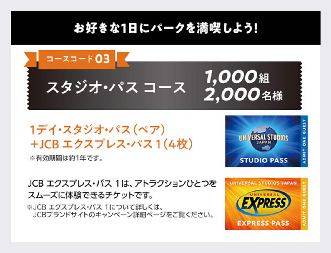 お好きな1日にパークを満喫しよう！ コースコード03：スタジオ・パスコース 1,000組2,000名様 1デイ・スタジオ・パス（ペア）＋JCB エクスプレス・パス 1（4枚） ※有効期限は約1年です。 JCB エクスプレス・パス 1は、アトラクションひとつをスムーズに体験できるチケットです。 ※JCB エクスプレス・パス 1について詳しくは、JCBブランドサイトのキャンペーン詳細ページをご覧ください。