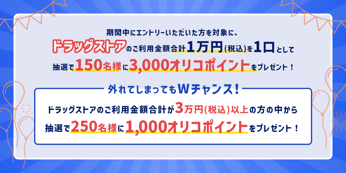 期間中にエントリーいただいた方を対象に、ドラッグストアのご利用金額合計1万円(税込)を1口として抽選で150名様に3,000オリコポイントをプレゼント！ 外れてしまってもWチャンス！ ドラッグストアのご利用金額合計が3万円(税込)以上の方の中から抽選で250名様に1,000オリコポイントをプレゼント！