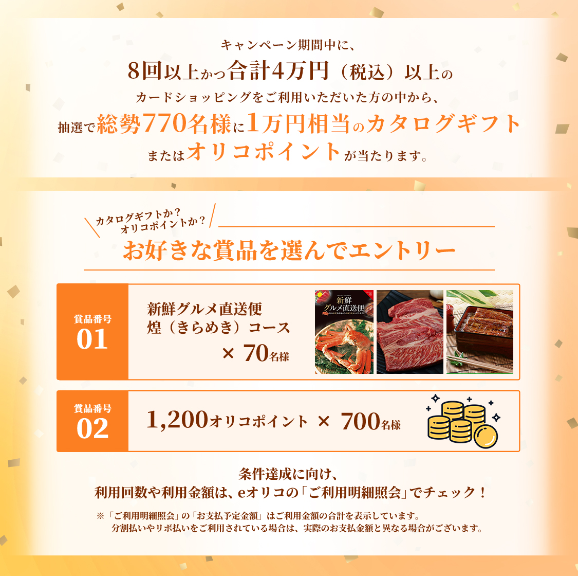 キャンペーン期間中に、8回以上かつ合計4万円(税込)以上のカードショッピングをご利用いただいた方の中から、抽選で総勢770名様に1万円相当のカタログギフトまたはオリコポイントが当たります。カタログギフトか?オリコポイントか?お好きな賞品を選んでエントリー 賞品番号01 新鮮グルメ直送便 煌(きらめき)コース×70名様 賞品番号02 1,200オリコポイント×700名様 条件達成に向け、利用回数や利用金額は、eオリコの「ご利用明細照会」でチェック!※「ご利用明細照会」の「お支払予定金額」はご利用金額の合計を表示しています。分割払いやリボ払いをご利用されている場合は、実際のお支払金額と異なる場合がございます。
