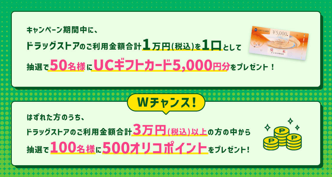 キャンペーン期間中に、ドラッグストアのご利用金額合計1万円（税込）を1口として抽選で50名様にUCギフトカード5,000円分をプレゼント！ Wチャンス：はずれた方のうち、ドラッグストアのご利用金額合計3万円（税込）以上の方の中から抽選で100名様に500オリコポイントをプレゼント！