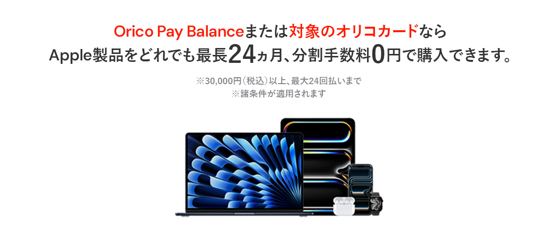 Orico Pay Balanceまたは対象のオリコカードならApple製品をどれでも最長24ヵ月、分割手数料0円で購入できます。※30,000円（税込）以上、最大24回払いまで※諸条件が適用されます