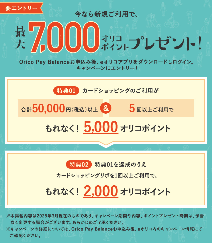 要エントリー 今なら新規ご利用で、最大7,000オリコポイントプレゼント! Orico Pay Balanceお申込み後、eオリコアプリをダウンロードしログイン。キャンペーンにエントリー! 特典01：カードショッピングのご利用が合計50,000円(税込)以上&5回以上ご利用でもれなく!5,000オリコポイント 特典02：特典01を達成のうえカードショッピングリボを1回以上ご利用で、もれなく!2,000オリコポイント ※本掲載内容は2025年3月現在のものであり、キャンペーン期間や内容、ポイントプレゼント時期は、予告なく変更する場合がございます。あらかじめご了承ください。※キャンペーンの詳細については、Orico Pay Balanceお申込み後、eオリコ内のキャンペーン情報にてご確認ください。