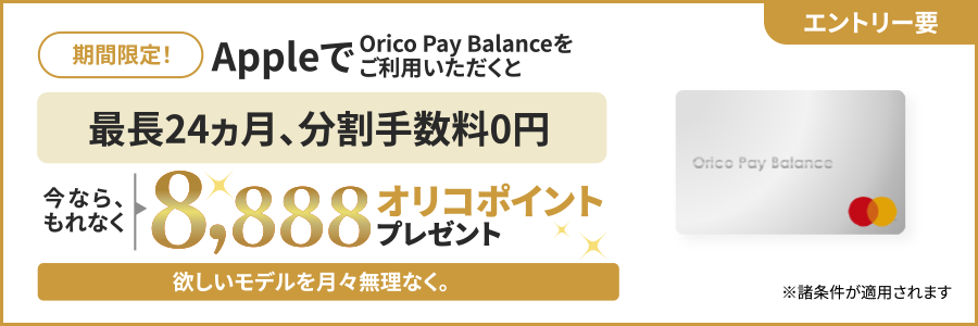 エントリー要 期間限定！ AppleでOrico Pay Balanceをご利用いただくと最長24ヵ月、分割手数料0円 今ならもれなく8,888オリコポイントプレゼント 欲しいモデルを月々無理なく。 ※諸条件が適用されます