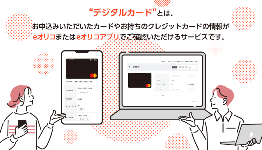 デジタルカードとは、お申込いただいたカードやお持ちのクレジットカードの情報がeオリコまたはeオリコアプリでご確認いただけるサービスです。オリコカード ザ ポイントカードなどが対象