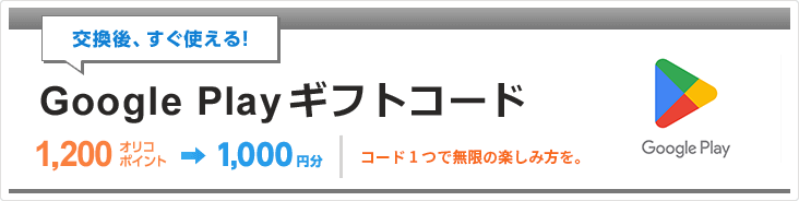 交換後、すぐ使える！「Google Play ギフトコード」 1,200オリコポイント→1,000円分 コード 1 つで無限の楽しみ方を。