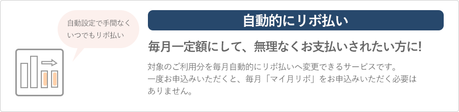 自動的にリボ払い 毎月一定額にして、無理なくお支払いされたい方に あとリボ対象のご利用分を毎月自動的にリボ払いへ変更できるサービスです。一度お申込みいただくと毎月マイ月リボをお申込みいただく必要はありません。