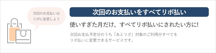 次回のお支払いをすべてリボ払い 使いすぎた月だけ、すべてリボ払いにされたい方に 次回お支払い予定分のうち「あとリボ」対象のご利用分すべてをリボ払いに変更できるサービスです