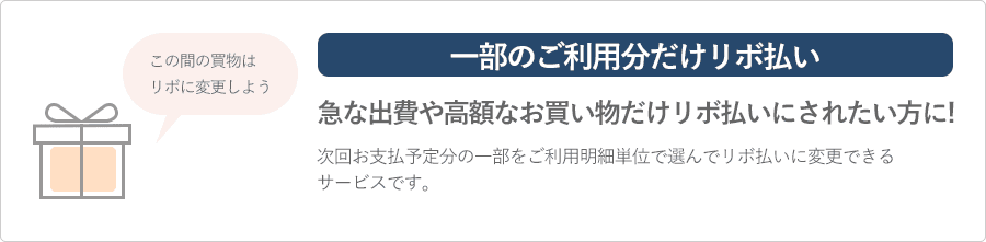 一部のご利用分だけリボ払い 急な出費や高額なお買い物だけリボ払いにされたい方に 次回お支払予定分の一部をご利用明細単位で選んでリボ払いに変更できるサービスです