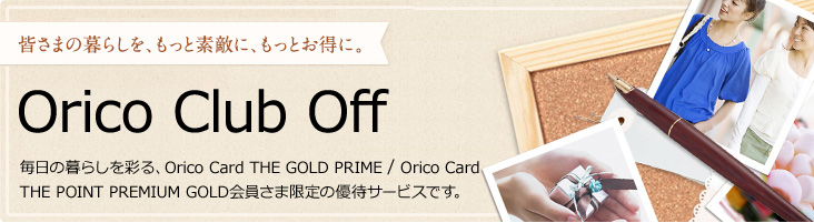 皆さまの暮らしを、もっと素敵に、もっとお得に。 Orico Club Off 毎日の暮らしを彩る、Orico Card THE POINT PREMIUM GOLD会員さま限定の優待サービスです。