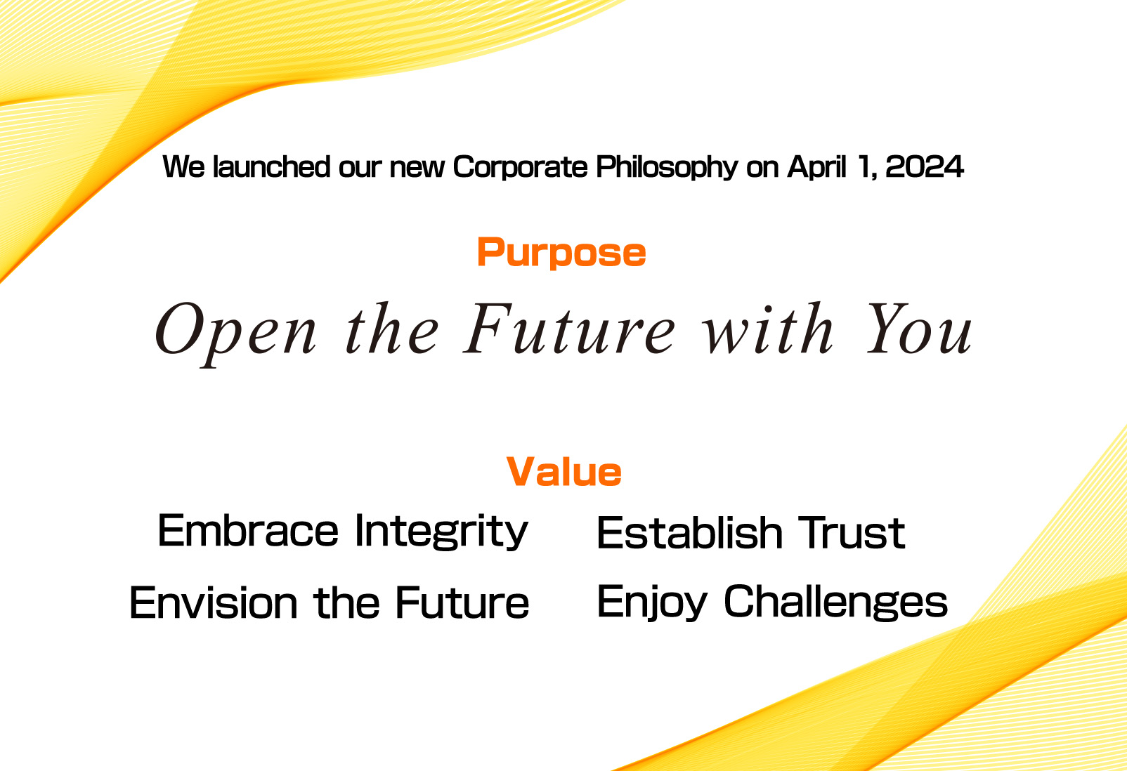 We launched our new Corporate Philosophy on April 1, 2024. Purpose Open the Future with You. Value Embrace Integrity, Establish Trust, Envision the Future, Enjoy Challenges.