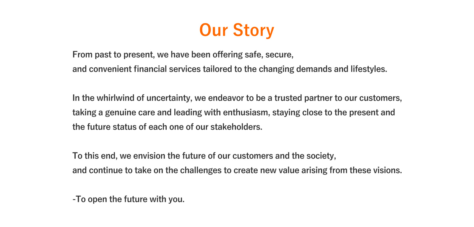 Our Story. From past to present, we have been offering safe, secure,and convenient financial services tailored to the changing demands and lifestyles. In the whirlwind of uncertainty, we endeavor to be a trusted partner to our customers, taking a genuine care and leading with enthusiasm, staying close to the present and the future status of each one of our stakeholders. To this end, we envision the future of our customers and the society, and continue to take on the challenges to create new value arising from these visions. To open the future with you.