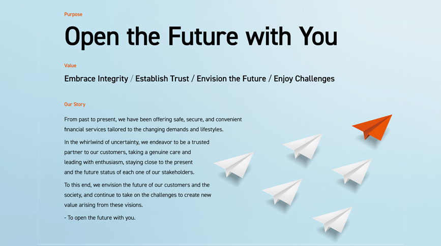 [Purpose] Open the Future with You [Value] Embrace Integrity / Establish Trust / Envision the Future / Enjoy Challenges [Our Story] From past to present, we have been offering safe, secure, and convenient financial services tailored to the changing demands and lifestyles. In the whirlwind of uncertainty, we endeavor to be a trusted partner to our customers, taking a genuine care and leading with enthusiasm, staying close to the present and the future status of each one of our stakeholders. To this end, we envision the future of our customers and the society, and continue to take on the challenges to create new value arising from these visions. - To open the future with you.