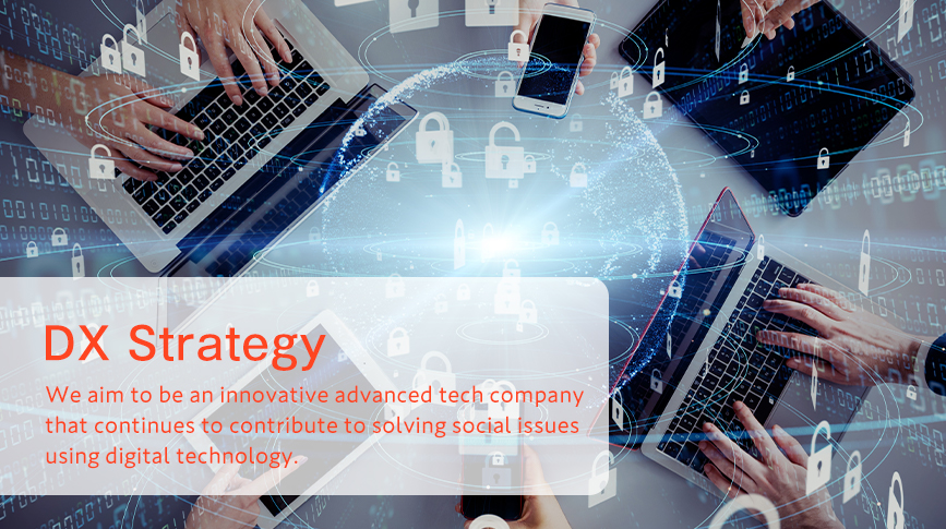 DX Strategy We aim to be an innovative advanced tech company that continues to contribute to solving social issues using digital technology.