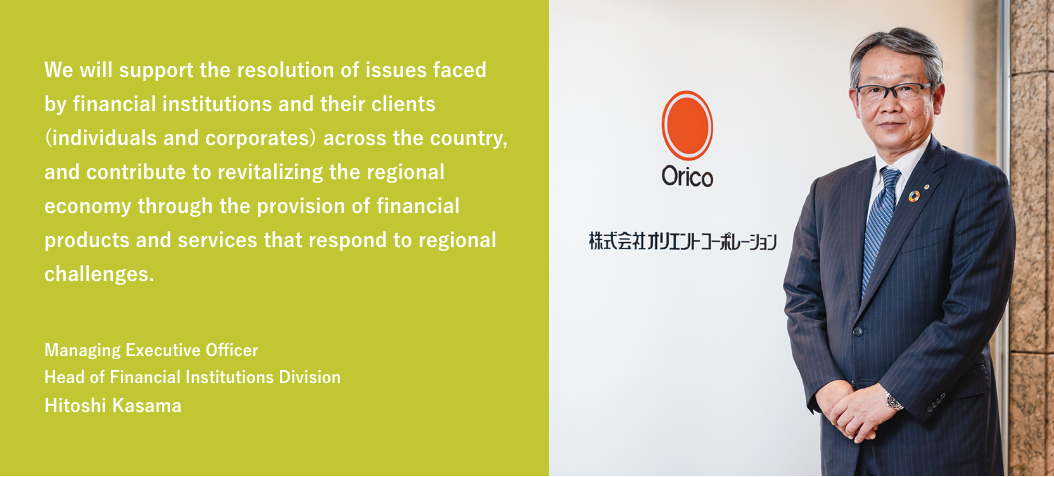 We will support the resolution of issues faced by financial institutions and their clients (individuals and corporates) across the country, and contribute to revitalizing the regional economy through the provision of financial products and services that respond to regional challenges. / Managing Executive Officer Head of Financial Institutions Division Hitoshi Kasama