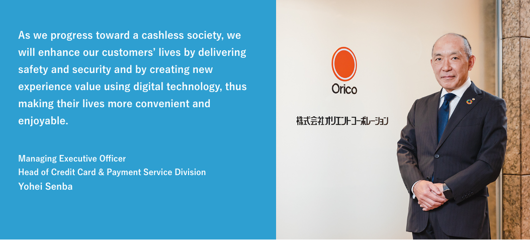 As we progress toward a cashless society, we will enhance our customers' lives by delivering safety and security and by creating new experience value using digital technology, thus making their lives more convenient and enjoyable. / Managing Executive Officer Head of Credit Card & Payment Service Division Yohei Senba
