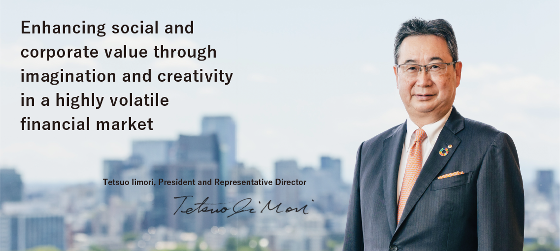 Enhancing social and corporate value through imagination and creativity in a highly volatile financial market. Tetsuo Iimori, President and Representative Director
