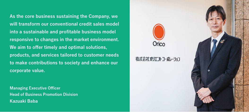 As the core business sustaining the Company, we will transform our conventional credit sales model into a sustainable and profitable business model responsive to changes in the market environment. We aim to offer timely and optimal solutions, products, and services tailored to customer needs to make contributions to society and enhance our corporate value. / Managing Executive Officer Head of Business Promotion Division Kazuaki Baba
