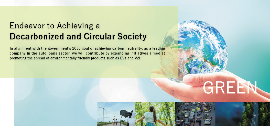 Endeavor to Achieving a Decarbonized and Circular Society. In alignment with the government's 2050 goal of achieving carbon neutrality, as a leading company in the auto loans sector, we will contribute by expanding initiatives aimed at promoting the spread of environmentally friendly products such as EVs and V2H. GREEN
