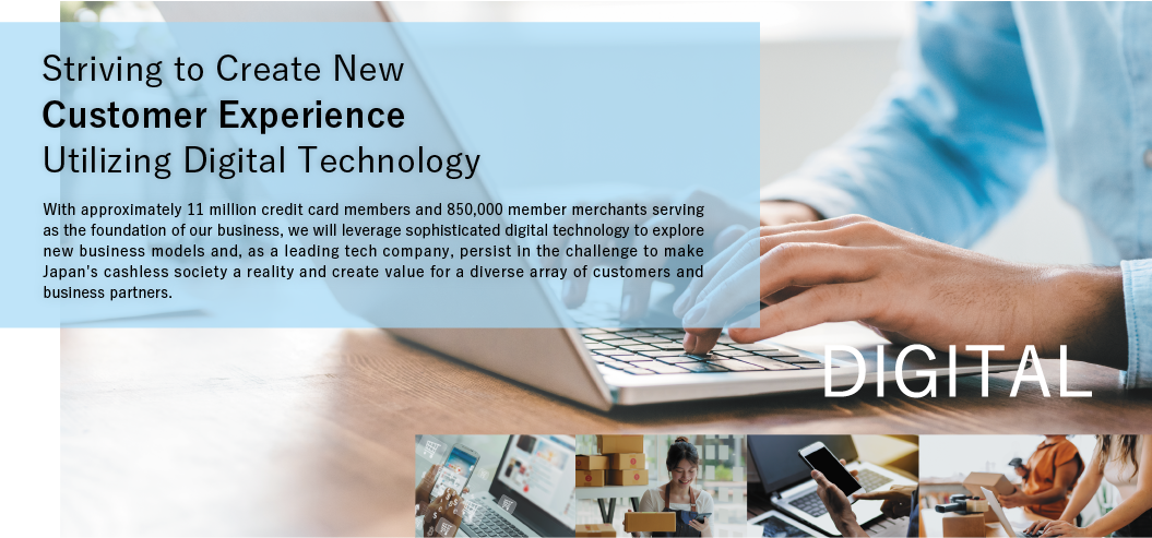 Striving to Create New Customer Experience Utilizing Digital Technology. With approximately 11 million credit card members and 850,000 member merchants serving as the foundation of our business, we will leverage sophisticated digital technology to explore new business models and, as a leading tech company, persist in the challenge to make Japan's cashless society a reality and create value for a diverse array of customers and business partners. DIGITAL