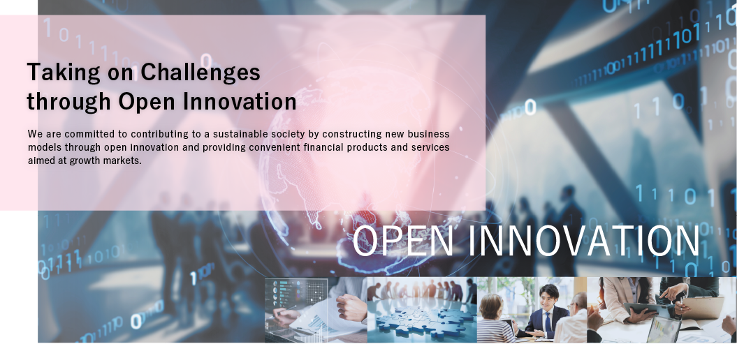 Taking on Challenges through Open Innovation. We are committed to contributing to a sustainable society by constructing new business models through open innovation and providing convenient financial products and services aimed at growth markets. OPEN INNOVATION