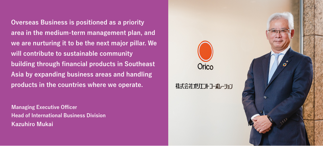 Overseas Business is positioned as a priority area in the medium-term management plan, and we are nurturing it to be the next major pillar. We will contribute to sustainable community building through financial products in Southeast Asia by expanding business areas and handling products in the countries where we operate. / Managing Executive Officer Head of International Business Division Kazuhiro Mukai