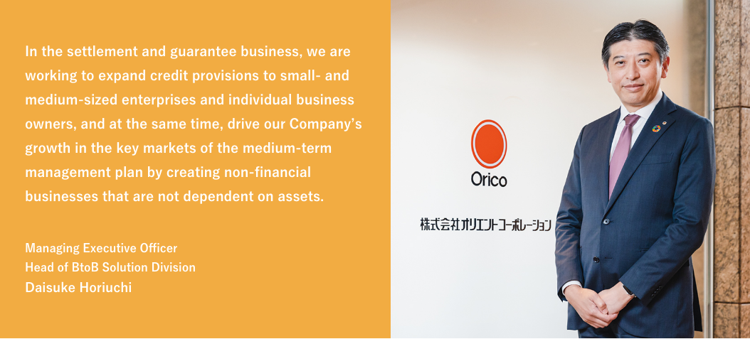 In the settlement and guarantee business, we are working to expand credit provisions to small- and medium-sized enterprises and individual business owners, and at the same time, drive our Company's growth in the key markets of the medium-term management plan by creating non-financial businesses that are not dependent on assets. / Managing Executive Officer Head of BtoB Solution Division Daisuke Horiuchi