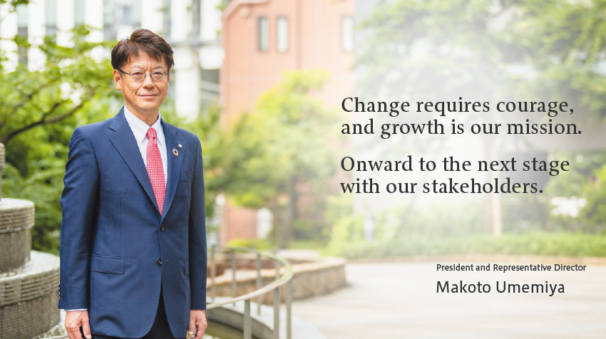 Change requires courage, and growth is our mission.Onward to the next stage with our stakeholders. President and Representative Director Makoto Umemiya
