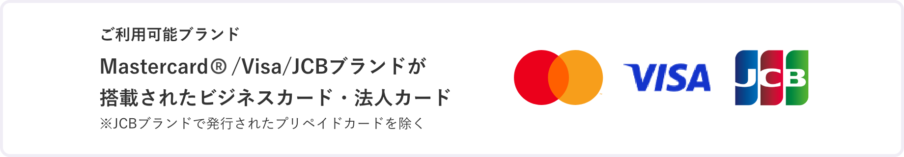ご利用可能ブランド Mastercard/Visa/JCBブランドが搭載されたビジネスカード・法人カード ※JCBブランドで発行されたプリペイドカードを除く