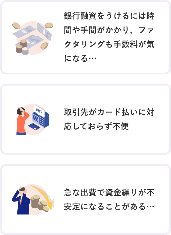 銀行融資をうけるには時間や手間がかかり、ファクタリングも手数料が気になる 取引先がカード払いに対応しておらず不便 急な出費で資金繰りが不安定になることがある