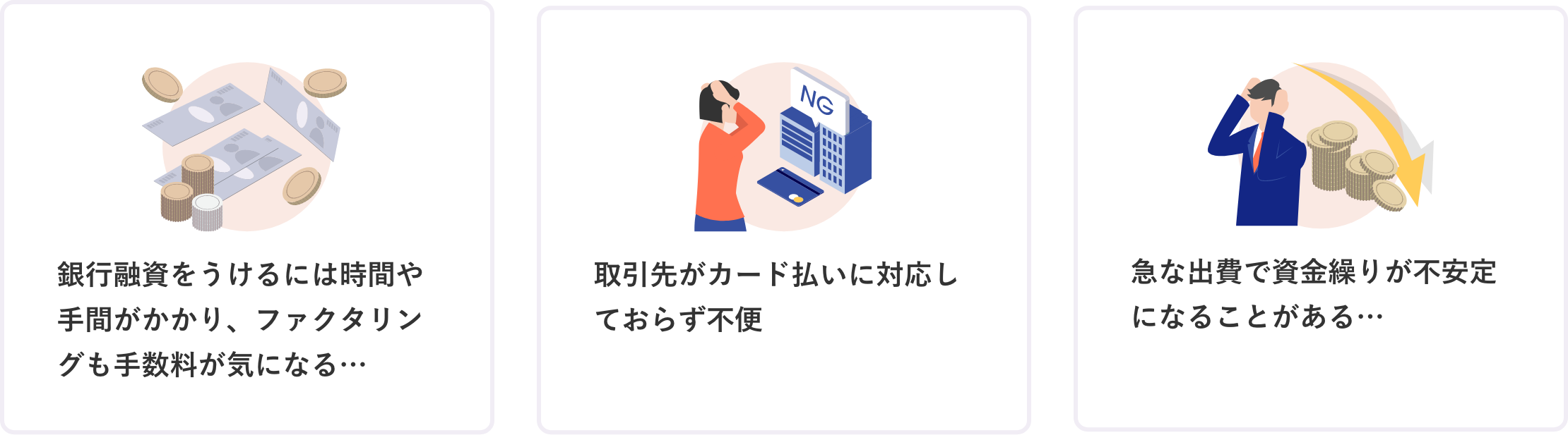 銀行融資をうけるには時間や手間がかかり、ファクタリングも手数料が気になる 取引先がカード払いに対応しておらず不便 急な出費で資金繰りが不安定になることがある