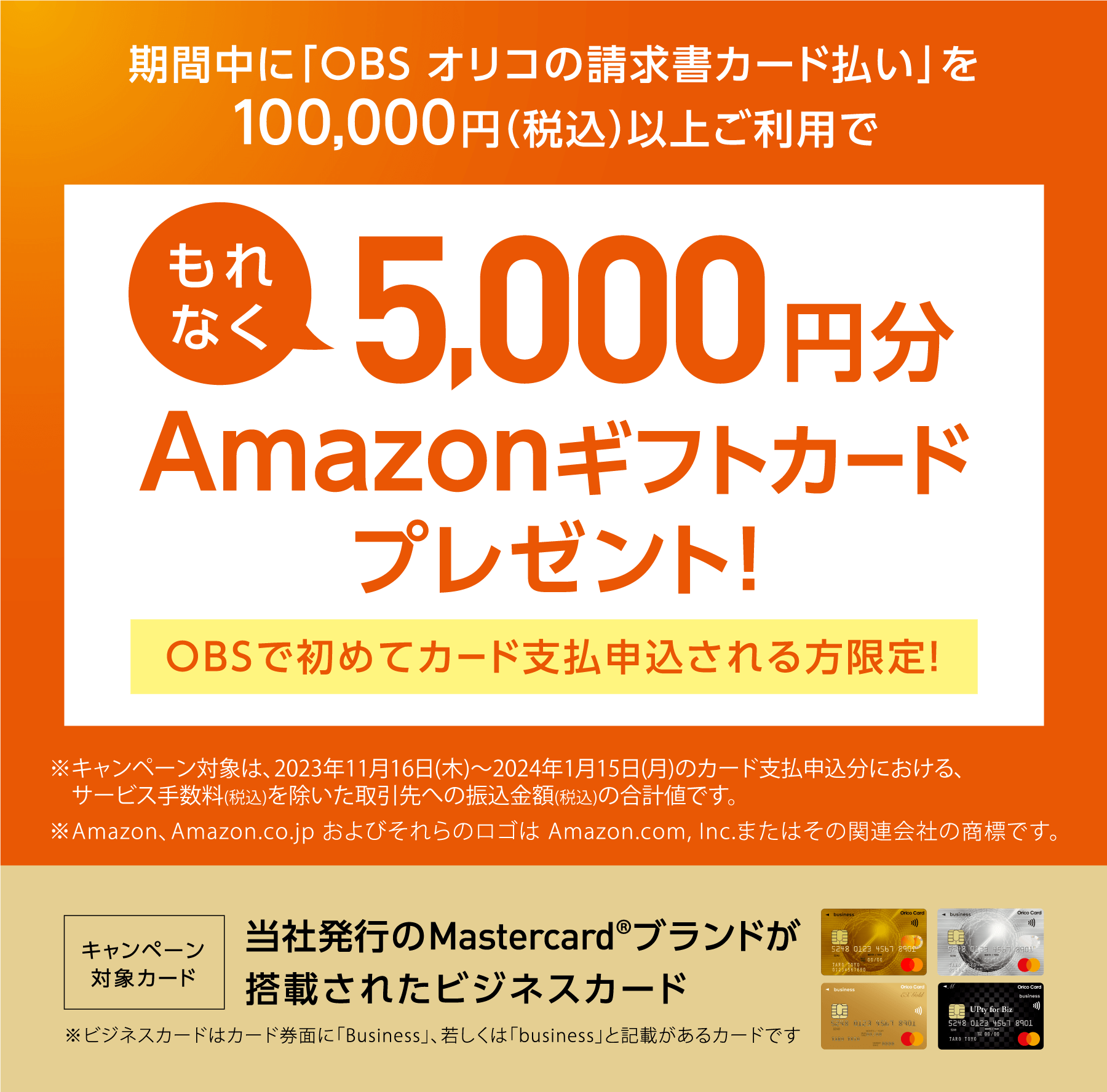 期間中に「OBSオリコの請求書カード払い」を100,000円（税込）以上ご利用でもれなく5,000円分Amazonギフトカードプレゼント！OBSで初めてカード支払申込される方限定！ キャンペーン対象カード 当社発行のMastercard®ブランドが搭載されたビジネスカード
