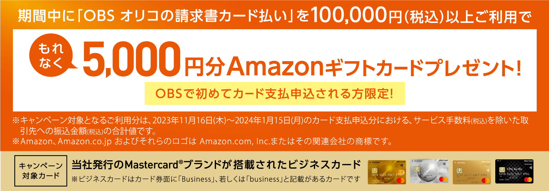 期間中に「OBSオリコの請求書カード払い」を100,000円（税込）以上ご利用でもれなく5,000円分Amazonギフトカードプレゼント！OBSで初めてカード支払申込される方限定！ キャンペーン対象カード 当社発行のMastercard®ブランドが搭載されたビジネスカード