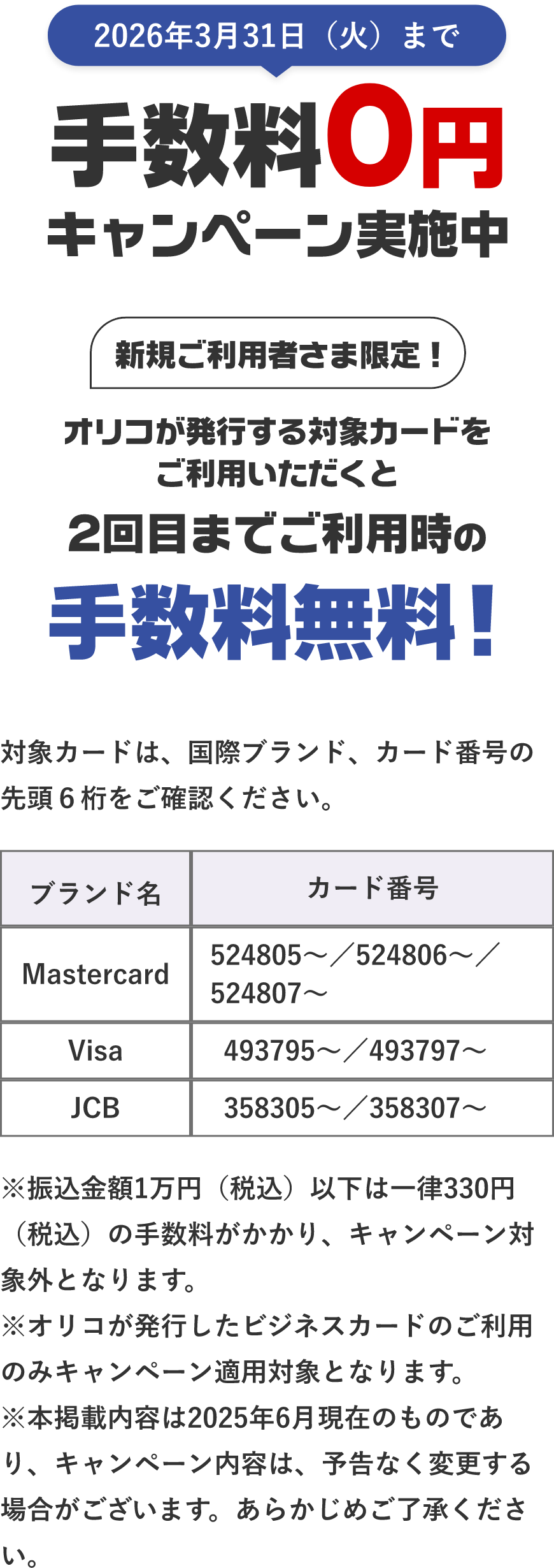 2026年3月31日（火）まで 手数料0円キャンペーン実施中 新規ご利用者さま限定！ オリコが発行する対象カードをご利用いただくと2回目までご利用時の手数料無料！ 対象カードは、国際プランド、カード番号の先頭6桁をご確認ください。Mastercard 524805～ 524806～ 524807～ Visa 493795～ 493797～ JCB 358305～ 358307～ ※振込金額1万円（税込）以下は一律330円（税込）の手数料がかかり、キャンペーン対象外となります。※オリコが発行したビジネスカードのご利用のみキャンペーン適用対象となります。※本掲載内容は2025年6月現在のものであり、キャンペーン内容は、予告なく変更する場合がございます。あらかじめご了承ください。