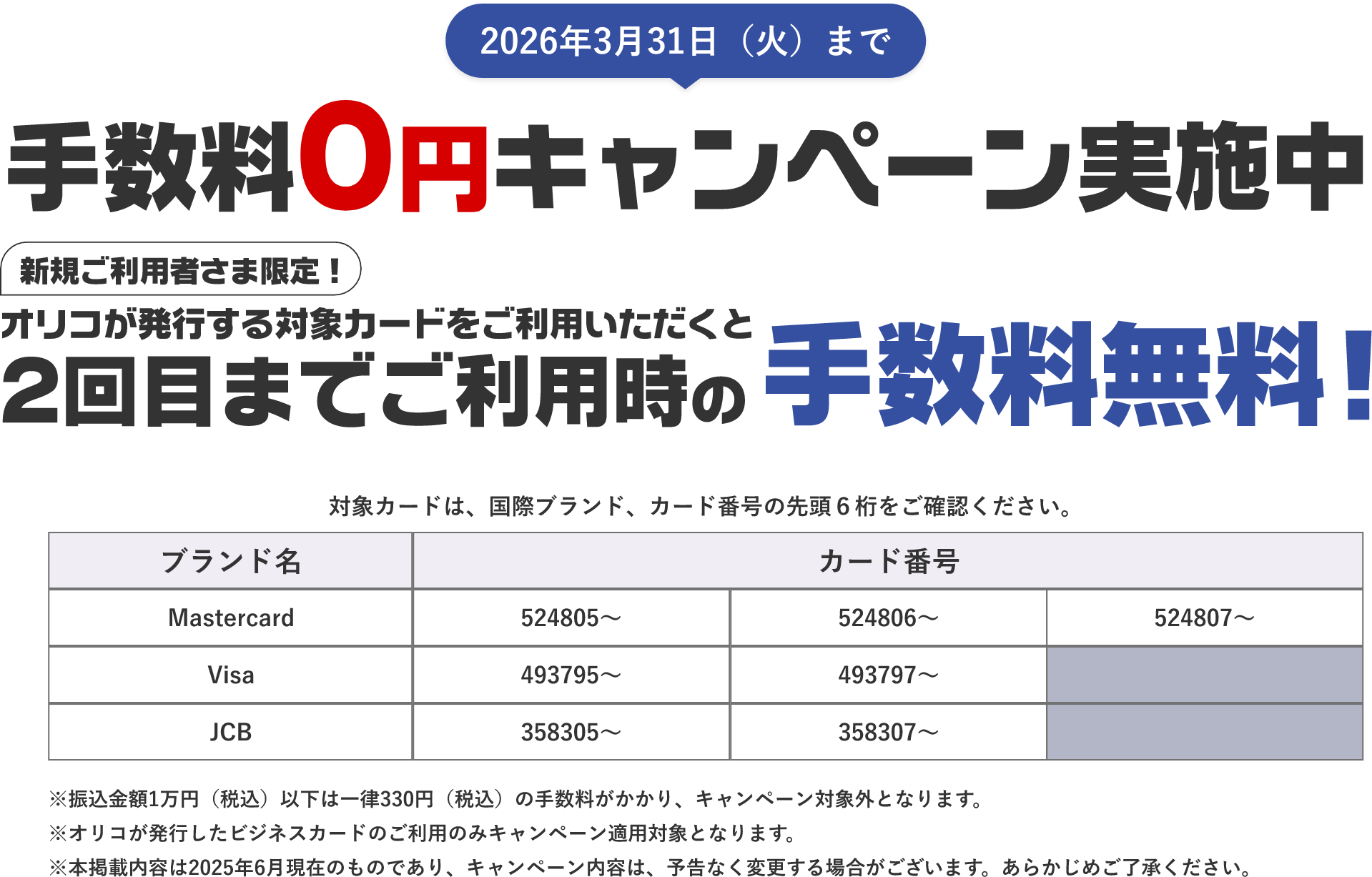 2026年3月31日（火）まで 手数料0円キャンペーン実施中 新規ご利用者さま限定！ オリコが発行する対象カードをご利用いただくと2回目までご利用時の手数料無料！ 対象カードは、国際プランド、カード番号の先頭6桁をご確認ください。Mastercard 524805～ 524806～ 524807～ Visa 493795～ 493797～ JCB 358305～ 358307～ ※振込金額1万円（税込）以下は一律330円（税込）の手数料がかかり、キャンペーン対象外となります。※オリコが発行したビジネスカードのご利用のみキャンペーン適用対象となります。※本掲載内容は2025年6月現在のものであり、キャンペーン内容は、予告なく変更する場合がございます。あらかじめご了承ください。