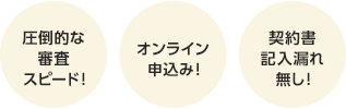 圧倒的な審査スピード！ オンライン申込み！ 契約書記入漏れ無し！