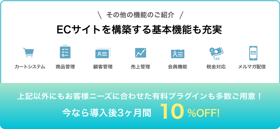 その他の機能のご紹介 ECサイトを構築する基本機能も充実 カートシステム・商品管理・顧客管理・売上管理・会員機能・税金対応・メルマガ配信、上記以外にもお客さまニーズに合わせた有料プラグインも多数ご用意!今なら導入後3ヶ月間 10%OFF!