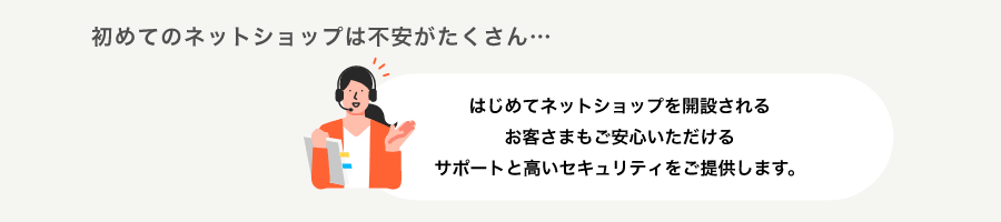 初めてのネットショップは不安がたくさん・・・はじめてネットショップを開設されるお客さまもご安心いただけるサポートと高いセキュリティをご提供します。