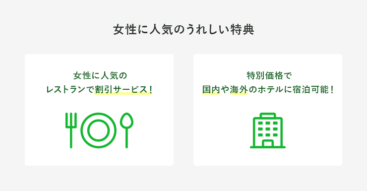 女性に人気の嬉しい特典 女性に人気のレストランで割引サービス！ 特別価格で国内や海外のホテルに宿泊可能！